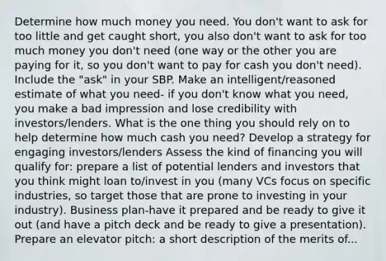 Determine how much money you need. You don't want to ask for too little and get caught short, you also don't want to ask for too much money you don't need (one way or the other you are paying for it, so you don't want to pay for cash you don't need). Include the "ask" in your SBP. Make an intelligent/reasoned estimate of what you need- if you don't know what you need, you make a bad impression and lose credibility with investors/lenders. What is the one thing you should rely on to help determine how much cash you need? Develop a strategy for engaging investors/lenders Assess the kind of financing you will qualify for: prepare a list of potential lenders and investors that you think might loan to/invest in you (many VCs focus on specific industries, so target those that are prone to investing in your industry). Business plan-have it prepared and be ready to give it out (and have a pitch deck and be ready to give a presentation). Prepare an elevator pitch: a short description of the merits of...