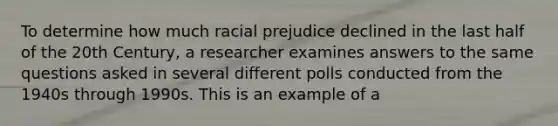 To determine how much racial prejudice declined in the last half of the 20th Century, a researcher examines answers to the same questions asked in several different polls conducted from the 1940s through 1990s. This is an example of a