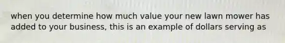 when you determine how much value your new lawn mower has added to your business, this is an example of dollars serving as