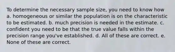 To determine the necessary sample size, you need to know how a. homogeneous or similar the population is on the characteristic to be estimated. b. much precision is needed in the estimate. c. confident you need to be that the true value falls within the precision range you've established. d. All of these are correct. e. None of these are correct.