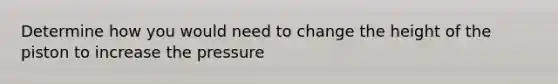 Determine how you would need to change the height of the piston to increase the pressure
