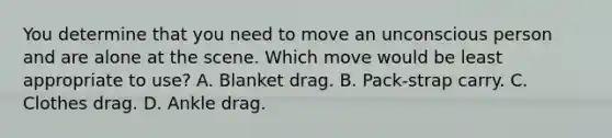 You determine that you need to move an unconscious person and are alone at the scene. Which move would be least appropriate to use? A. Blanket drag. B. Pack-strap carry. C. Clothes drag. D. Ankle drag.