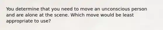 You determine that you need to move an unconscious person and are alone at the scene. Which move would be least appropriate to use?