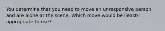 You determine that you need to move an unresponsive person and are alone at the scene. Which move would be ileast/i appropriate to use?