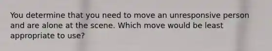 You determine that you need to move an unresponsive person and are alone at the scene. Which move would be least appropriate to use?