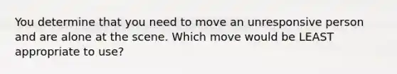 You determine that you need to move an unresponsive person and are alone at the scene. Which move would be LEAST appropriate to use?