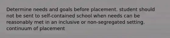 Determine needs and goals before placement. student should not be sent to self-contained school when needs can be reasonably met in an inclusive or non-segregated setting. continuum of placement