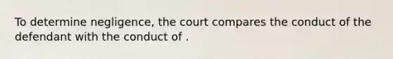 To determine negligence, the court compares the conduct of the defendant with the conduct of .