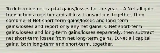 To determine net capital gains/losses for the year, . A.Net all gain transactions together and all loss transactions together, then combine. B.Net short-term gains/losses and long-term gains/losses and report only any net gains. C.Net short-term gains/losses and long-term gains/losses separately, then subtract net short-term losses from net long-term gains. D.Net all capital gains, both long-term and short-term, together.