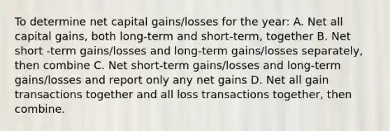 To determine net capital gains/losses for the year: A. Net all capital gains, both long-term and short-term, together B. Net short -term gains/losses and long-term gains/losses separately, then combine C. Net short-term gains/losses and long-term gains/losses and report only any net gains D. Net all gain transactions together and all loss transactions together, then combine.