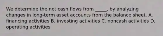 We determine the net cash flows from _____, by analyzing changes in long-term asset accounts from the balance sheet. A. financing activities B. investing activities C. noncash activities D. operating activities