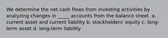 We determine the net cash flows from investing activities by analyzing changes in _____ accounts from the balance sheet. a. current asset and current liability b. stockholders' equity c. long-term asset d. long-term liability