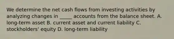 We determine the net cash flows from investing activities by analyzing changes in _____ accounts from the balance sheet. A. long-term asset B. current asset and current liability C. stockholders' equity D. long-term liability