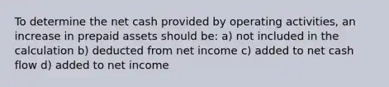 To determine the net cash provided by operating activities, an increase in prepaid assets should be: a) not included in the calculation b) deducted from net income c) added to net cash flow d) added to net income