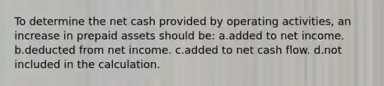 To determine the net cash provided by operating activities, an increase in prepaid assets should be: a.added to net income. b.deducted from net income. c.added to net cash flow. d.not included in the calculation.