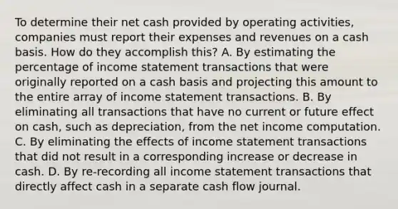 To determine their net cash provided by operating activities, companies must report their expenses and revenues on a cash basis. How do they accomplish this? A. By estimating the percentage of income statement transactions that were originally reported on a cash basis and projecting this amount to the entire array of income statement transactions. B. By eliminating all transactions that have no current or future effect on cash, such as depreciation, from the net income computation. C. By eliminating the effects of income statement transactions that did not result in a corresponding increase or decrease in cash. D. By re-recording all income statement transactions that directly affect cash in a separate cash flow journal.