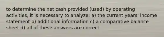 to determine the net cash provided (used) by operating activities, it is necessary to analyze: a) the current years' income statement b) additional information c) a comparative balance sheet d) all of these answers are correct