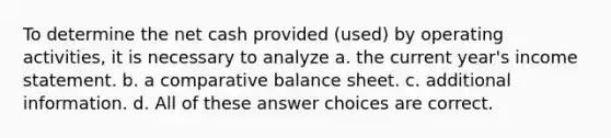 To determine the net cash provided (used) by operating activities, it is necessary to analyze a. the current year's income statement. b. a comparative balance sheet. c. additional information. d. All of these answer choices are correct.