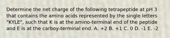 Determine the net charge of the following tetrapeptide at pH 3 that contains the amino acids represented by the single letters "KYLE", such that K is at the amino-terminal end of the peptide and E is at the carboy-terminal end. A. +2 B. +1 C. 0 D. -1 E. -2