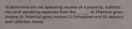 To determine the net operating income of a property, subtract the total operating expenses from the ______. A) Effective gross income B) Potential gross income C) Scheduled rent D) Vacancy and collection losses