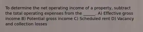 To determine the net operating income of a property, subtract the total operating expenses from the ______. A) Effective gross income B) Potential gross income C) Scheduled rent D) Vacancy and collection losses