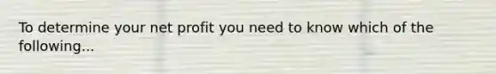 To determine your net profit you need to know which of the following...