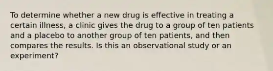 To determine whether a new drug is effective in treating a certain illness, a clinic gives the drug to a group of ten patients and a placebo to another group of ten patients, and then compares the results. Is this an observational study or an experiment?