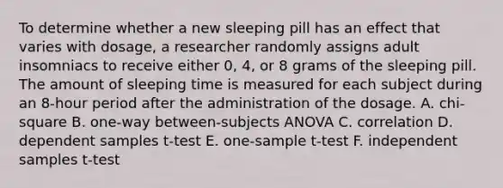 To determine whether a new sleeping pill has an effect that varies with dosage, a researcher randomly assigns adult insomniacs to receive either 0, 4, or 8 grams of the sleeping pill. The amount of sleeping time is measured for each subject during an 8-hour period after the administration of the dosage. A. chi-square B. one-way between-subjects ANOVA C. correlation D. dependent samples t-test E. one-sample t-test F. independent samples t-test