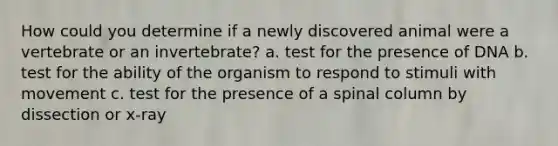 How could you determine if a newly discovered animal were a vertebrate or an invertebrate? a. test for the presence of DNA b. test for the ability of the organism to respond to stimuli with movement c. test for the presence of a spinal column by dissection or x-ray