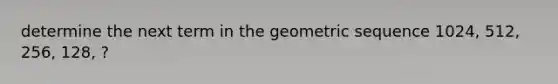 determine the next term in the geometric sequence 1024, 512, 256, 128, ?