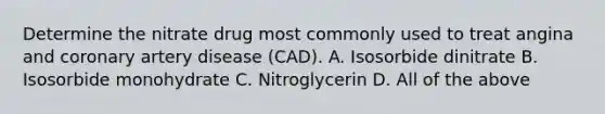 Determine the nitrate drug most commonly used to treat angina and coronary artery disease (CAD). A. Isosorbide dinitrate B. Isosorbide monohydrate C. Nitroglycerin D. All of the above