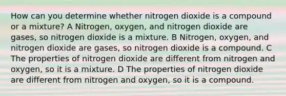 How can you determine whether nitrogen dioxide is a compound or a mixture? A Nitrogen, oxygen, and nitrogen dioxide are gases, so nitrogen dioxide is a mixture. B Nitrogen, oxygen, and nitrogen dioxide are gases, so nitrogen dioxide is a compound. C The properties of nitrogen dioxide are different from nitrogen and oxygen, so it is a mixture. D The properties of nitrogen dioxide are different from nitrogen and oxygen, so it is a compound.