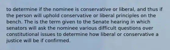 to determine if the nominee is conservative or liberal, and thus if the person will uphold conservative or liberal principles on the bench. The is the term given to the Senate hearing in which senators will ask the nominee various difficult questions over constitutional issues to determine how liberal or conservative a justice will be if confirmed.