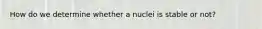 How do we determine whether a nuclei is stable or not?