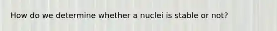 How do we determine whether a nuclei is stable or not?