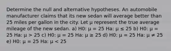 Determine the null and alternative hypotheses. An automobile manufacturer claims that its new sedan will average better than 25 miles per gallon in the city. Let μ represent the true average mileage of the new sedan. a) H0: μ = 25 Ha: μ ≤ 25 b) H0: μ = 25 Ha: μ > 25 c) H0: μ = 25 Ha: μ ≥ 25 d) H0: μ = 25 Ha: μ ≠ 25 e) H0: μ = 25 Ha: μ < 25