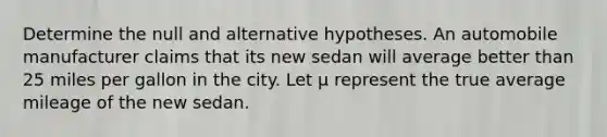 Determine the null and alternative hypotheses. An automobile manufacturer claims that its new sedan will average better than 25 miles per gallon in the city. Let µ represent the true average mileage of the new sedan.