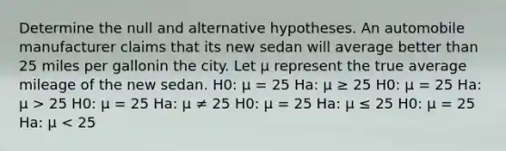 Determine the null and alternative hypotheses. An automobile manufacturer claims that its new sedan will average better than 25 miles per gallonin the city. Let μ represent the true average mileage of the new sedan. H0: μ = 25 Ha: μ ≥ 25 H0: μ = 25 Ha: μ > 25 H0: μ = 25 Ha: μ ≠ 25 H0: μ = 25 Ha: μ ≤ 25 H0: μ = 25 Ha: μ < 25