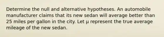 Determine the null and alternative hypotheses. An automobile manufacturer claims that its new sedan will average better than 25 miles per gallon in the city. Let μ represent the true average mileage of the new sedan.