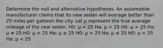 Determine the null and alternative hypotheses. An automobile manufacturer claims that its new sedan will average better than 25 miles per gallonin the city. Let μ represent the true average mileage of the new sedan. H0: μ = 25 Ha: μ > 25 H0: μ = 25 Ha: μ ≠ 25 H0: μ = 25 Ha: μ ≥ 25 H0: μ = 25 Ha: μ ≤ 25 H0: μ = 25 Ha: μ < 25