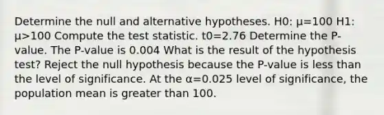 Determine the null and alternative hypotheses. H0​: μ=100 H1​: μ>100 Compute the test statistic. t0=2.76 Determine the​ P-value. The​ P-value is 0.004 What is the result of the hypothesis​ test? Reject the null hypothesis because the​ P-value is less than the level of significance. At the α=0.025 level of​ significance, the population mean is greater than 100.