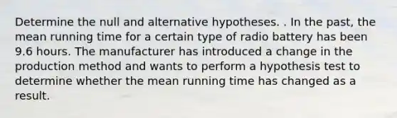 Determine the null and alternative hypotheses. . In the past, the mean running time for a certain type of radio battery has been 9.6 hours. The manufacturer has introduced a change in the production method and wants to perform a hypothesis test to determine whether the mean running time has changed as a result.