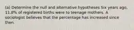 (a) Determine the null and alternative hypotheses Six years​ ago, 11.8​% of registered births were to teenage mothers. A sociologist believes that the percentage has increased since then.