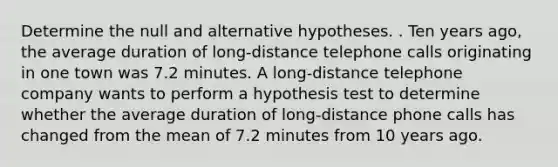 Determine the null and alternative hypotheses. . Ten years ago, the average duration of long-distance telephone calls originating in one town was 7.2 minutes. A long-distance telephone company wants to perform a hypothesis test to determine whether the average duration of long-distance phone calls has changed from the mean of 7.2 minutes from 10 years ago.