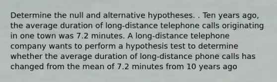 Determine the null and alternative hypotheses. . Ten years ago, the average duration of long-distance telephone calls originating in one town was 7.2 minutes. A long-distance telephone company wants to perform a hypothesis test to determine whether the average duration of long-distance phone calls has changed from the mean of 7.2 minutes from 10 years ago