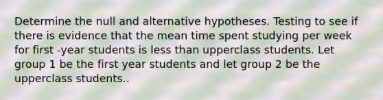 Determine the null and alternative hypotheses. Testing to see if there is evidence that the mean time spent studying per week for first -year students is less than upperclass students. Let group 1 be the first year students and let group 2 be the upperclass students..