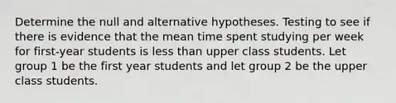 Determine the null and alternative hypotheses. Testing to see if there is evidence that the mean time spent studying per week for first-year students is <a href='https://www.questionai.com/knowledge/k7BtlYpAMX-less-than' class='anchor-knowledge'>less than</a> upper class students. Let group 1 be the first year students and let group 2 be the upper class students.