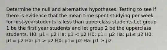 Determine the null and alternative hypotheses. Testing to see if there is evidence that the mean time spent studying per week for first-yearstudents is <a href='https://www.questionai.com/knowledge/k7BtlYpAMX-less-than' class='anchor-knowledge'>less than</a> upperclass students.Let group 1 be the first year students and let group 2 be the upperclass students. H0: μ1= μ2 Ha: μ1 μ2 H0: μ1= μ2 Ha: μ1 ≥ μ2