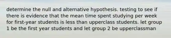 determine the null and alternative hypothesis. testing to see if there is evidence that the mean time spent studying per week for first-year students is less than upperclass students. let group 1 be the first year students and let group 2 be upperclassman