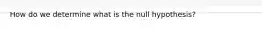 How do we determine what is the null hypothesis?